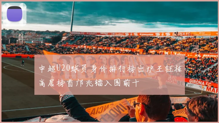中超U20球员身价排行榜出炉王钰栋高居榜首邝兆镭入围前十