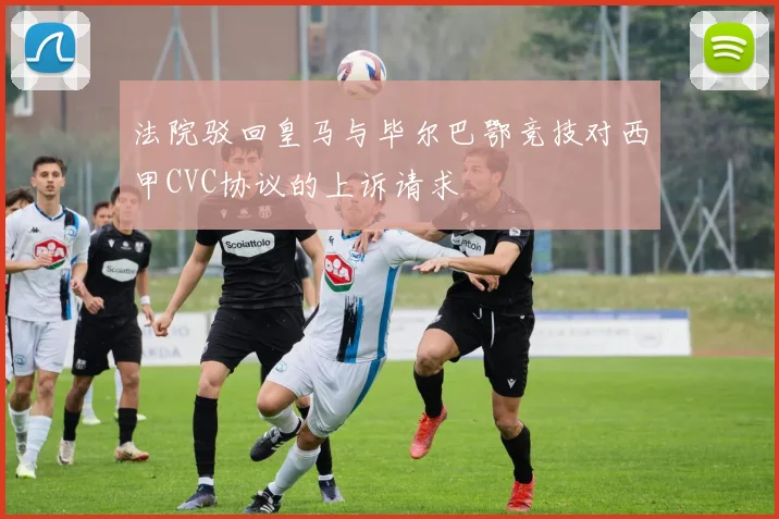 法院驳回皇马与毕尔巴鄂竞技对西甲CVC协议的上诉请求