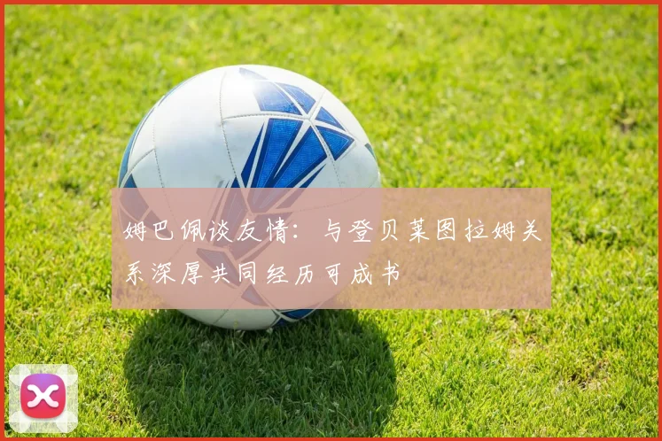 姆巴佩谈友情：与登贝莱图拉姆关系深厚共同经历可成书