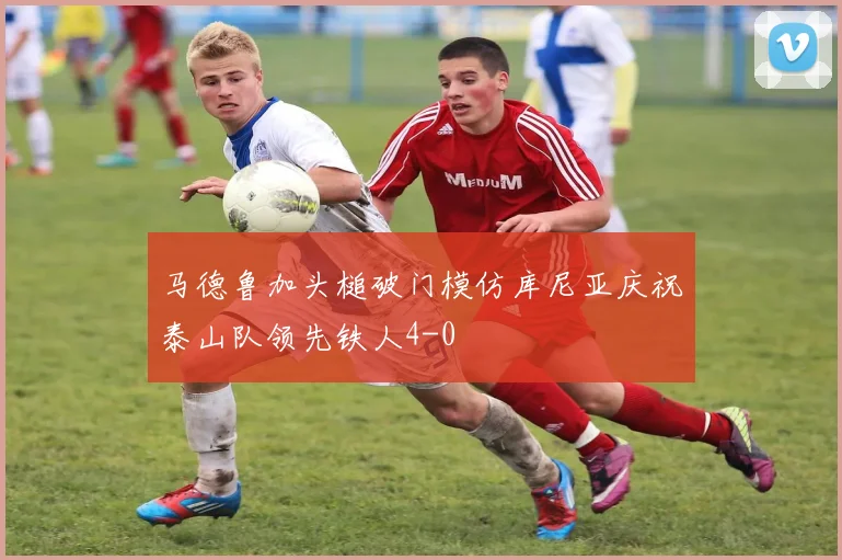 马德鲁加头槌破门模仿库尼亚庆祝泰山队领先铁人4-0