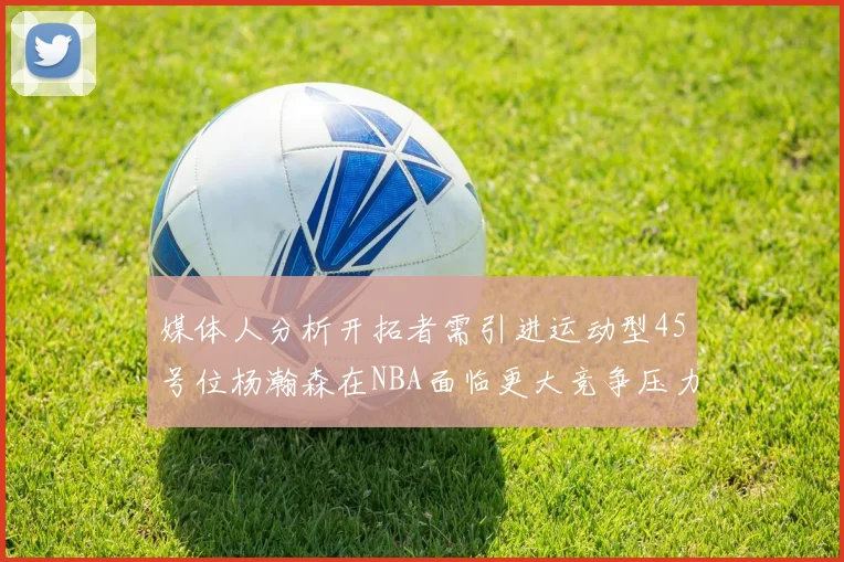 媒体人分析开拓者需引进运动型45号位杨瀚森在NBA面临更大竞争压力