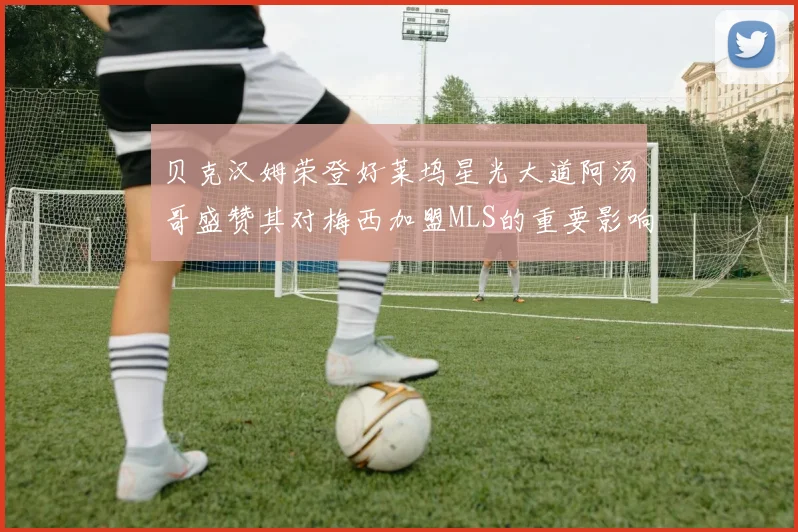 贝克汉姆荣登好莱坞星光大道阿汤哥盛赞其对梅西加盟MLS的重要影响
