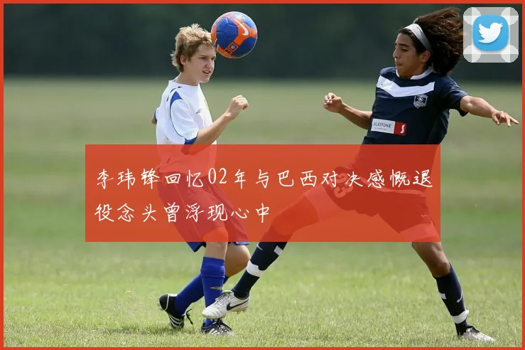 李玮锋回忆02年与巴西对决感慨退役念头曾浮现心中