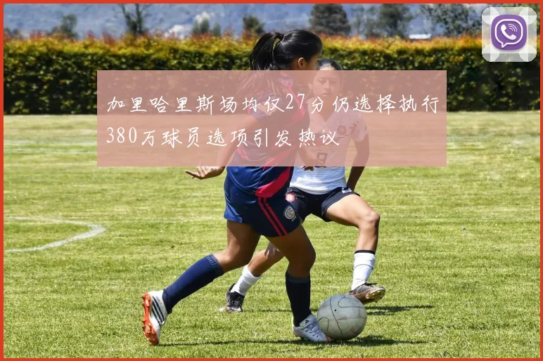 加里哈里斯场均仅27分仍选择执行380万球员选项引发热议