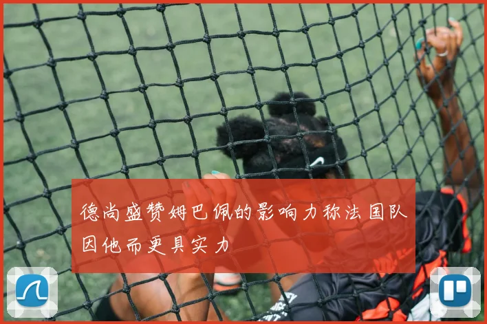德尚盛赞姆巴佩的影响力称法国队因他而更具实力