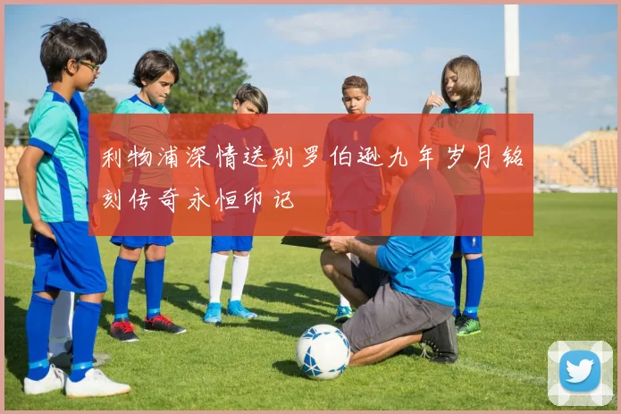 利物浦深情送别罗伯逊九年岁月铭刻传奇永恒印记