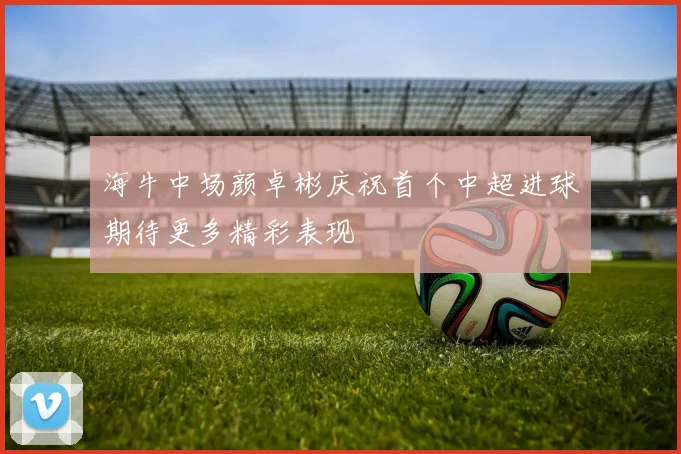 海牛中场颜卓彬庆祝首个中超进球期待更多精彩表现