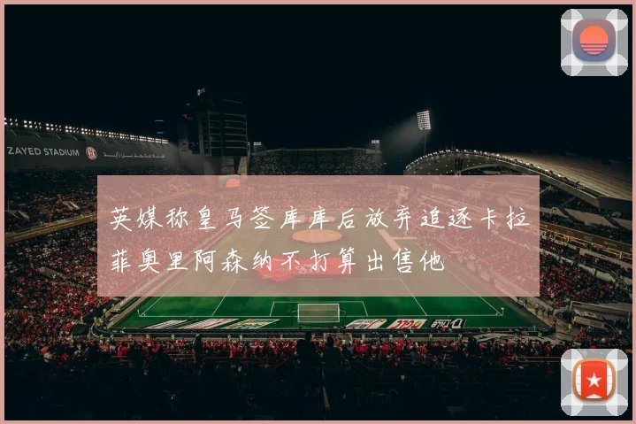 英媒称皇马签库库后放弃追逐卡拉菲奥里阿森纳不打算出售他