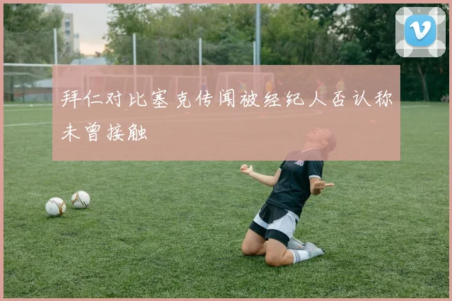 拜仁对比塞克传闻被经纪人否认称未曾接触