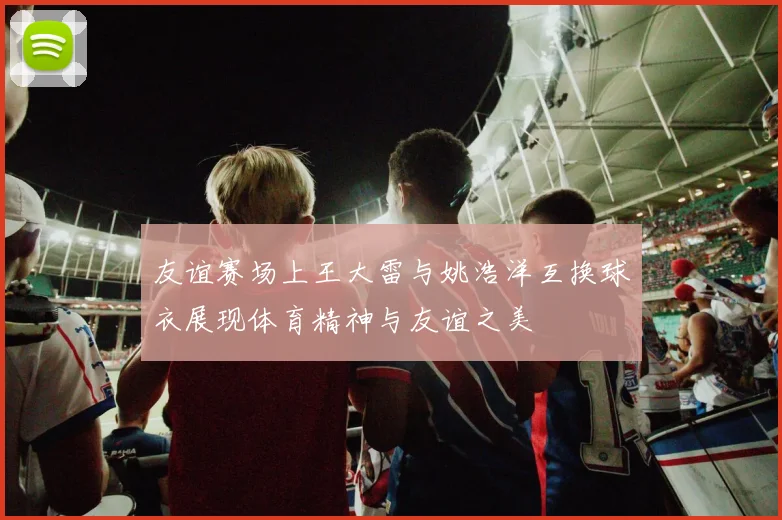 友谊赛场上王大雷与姚浩洋互换球衣展现体育精神与友谊之美