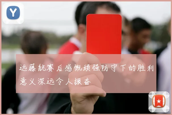 远藤航赛后感慨顽强防守下的胜利意义深远令人振奋