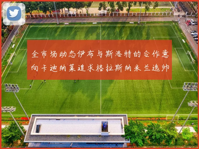 全市场动态伊布与斯洛特的合作意向卡迪纳莱追求格拉斯纳米兰选帅困境加剧