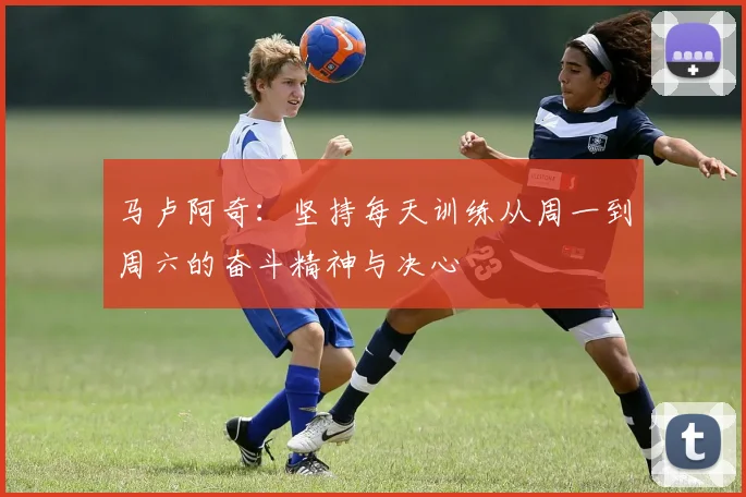 马卢阿奇：坚持每天训练从周一到周六的奋斗精神与决心