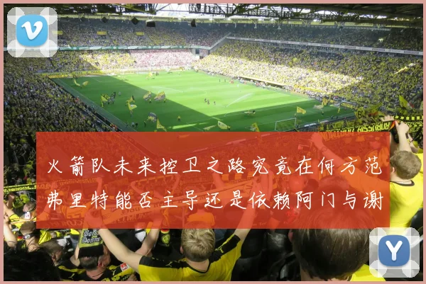 火箭队未来控卫之路究竟在何方范弗里特能否主导还是依赖阿门与谢泼德的表现