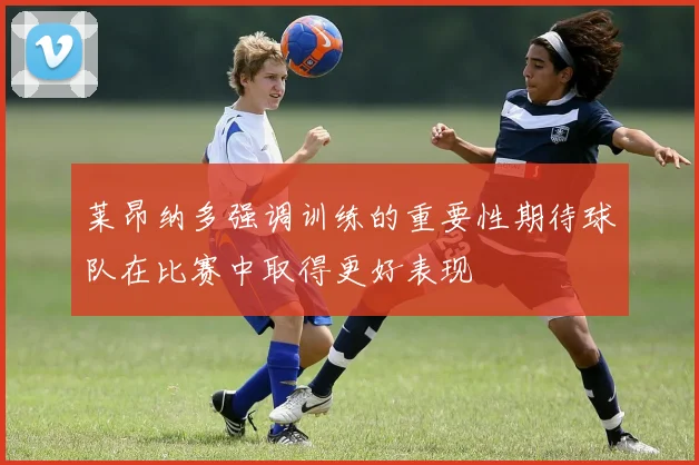 莱昂纳多强调训练的重要性期待球队在比赛中取得更好表现