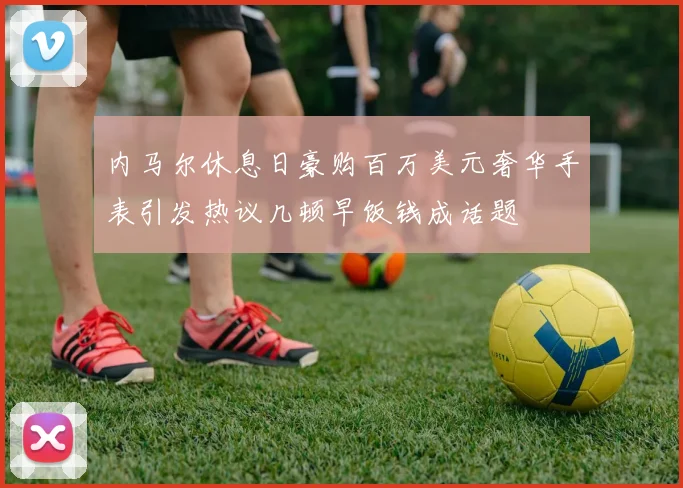 内马尔休息日豪购百万美元奢华手表引发热议几顿早饭钱成话题