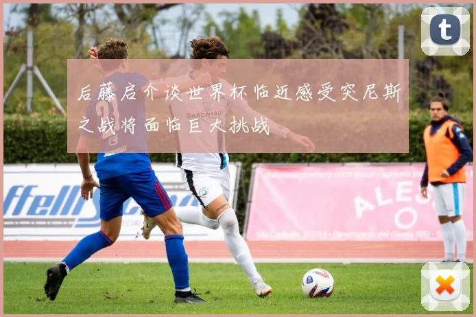 后藤启介谈世界杯临近感受突尼斯之战将面临巨大挑战