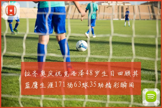 拉齐奥庆祝克洛泽48岁生日回顾其蓝鹰生涯171场63球35助精彩瞬间