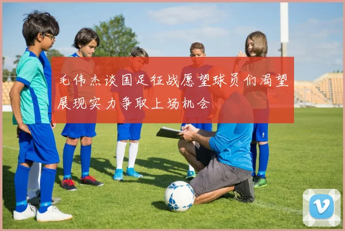 毛伟杰谈国足征战愿望球员们渴望展现实力争取上场机会