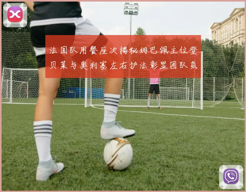 法国队用餐座次揭秘姆巴佩主位登贝莱与奥利塞左右护法彰显团队氛围