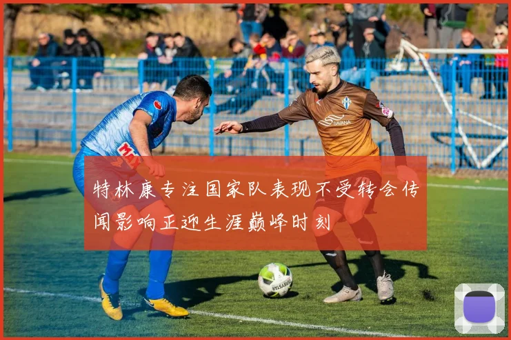 特林康专注国家队表现不受转会传闻影响正迎生涯巅峰时刻