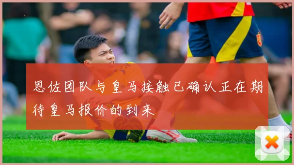 恩佐团队与皇马接触已确认正在期待皇马报价的到来