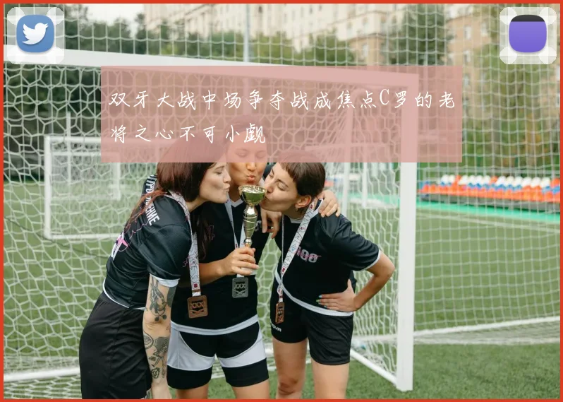 双牙大战中场争夺战成焦点C罗的老将之心不可小觑
