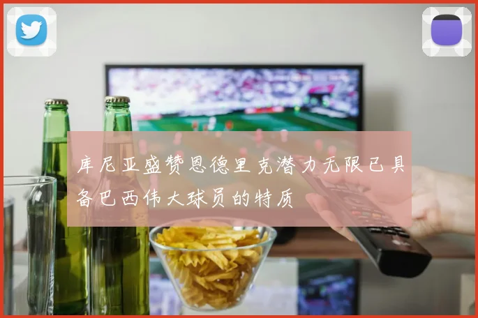 库尼亚盛赞恩德里克潜力无限已具备巴西伟大球员的特质