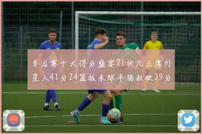 季后赛十大得分盛宴21状元三席外星人41分24篮板米球半场狂砍39分
