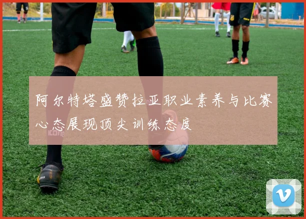 阿尔特塔盛赞拉亚职业素养与比赛心态展现顶尖训练态度