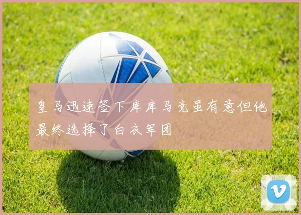 皇马迅速签下库库马竞虽有意但他最终选择了白衣军团