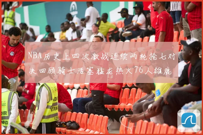 NBA历史上四次激战连续两轮抢七对决回顾骑士活塞猛龙热火76人雄鹿子弹马刺