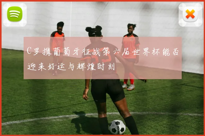 C罗携葡萄牙征战第六届世界杯能否迎来好运与辉煌时刻