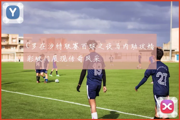 C罗在沙特联赛百球之夜马内助攻精彩破门展现传奇风采