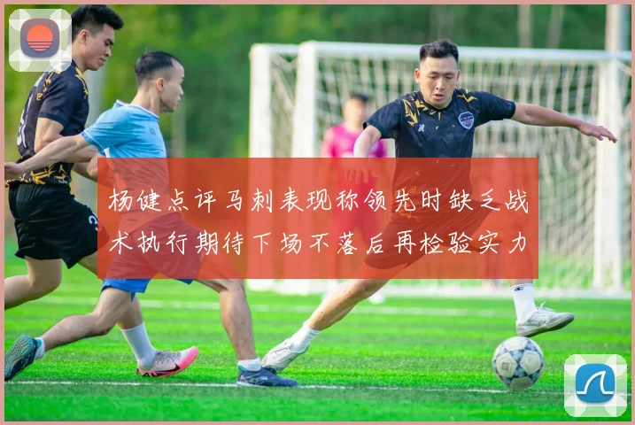 杨健点评马刺表现称领先时缺乏战术执行期待下场不落后再检验实力