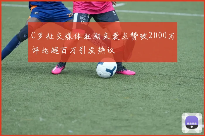 C罗社交媒体狂潮来袭点赞破2000万评论超百万引发热议